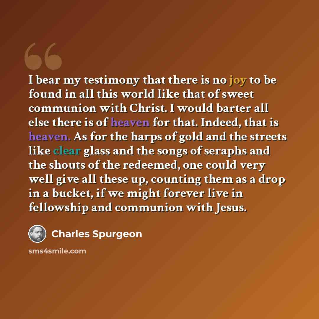 “I bear my testimony that there is no joy to be found in all this world like that of sweet communion with Christ. I would barter all else there is of heaven for that. Indeed, that is heaven. As for the harps of gold and the streets like clear glass and the songs of seraphs and the shouts of the…” quote by Charles Spurgeon