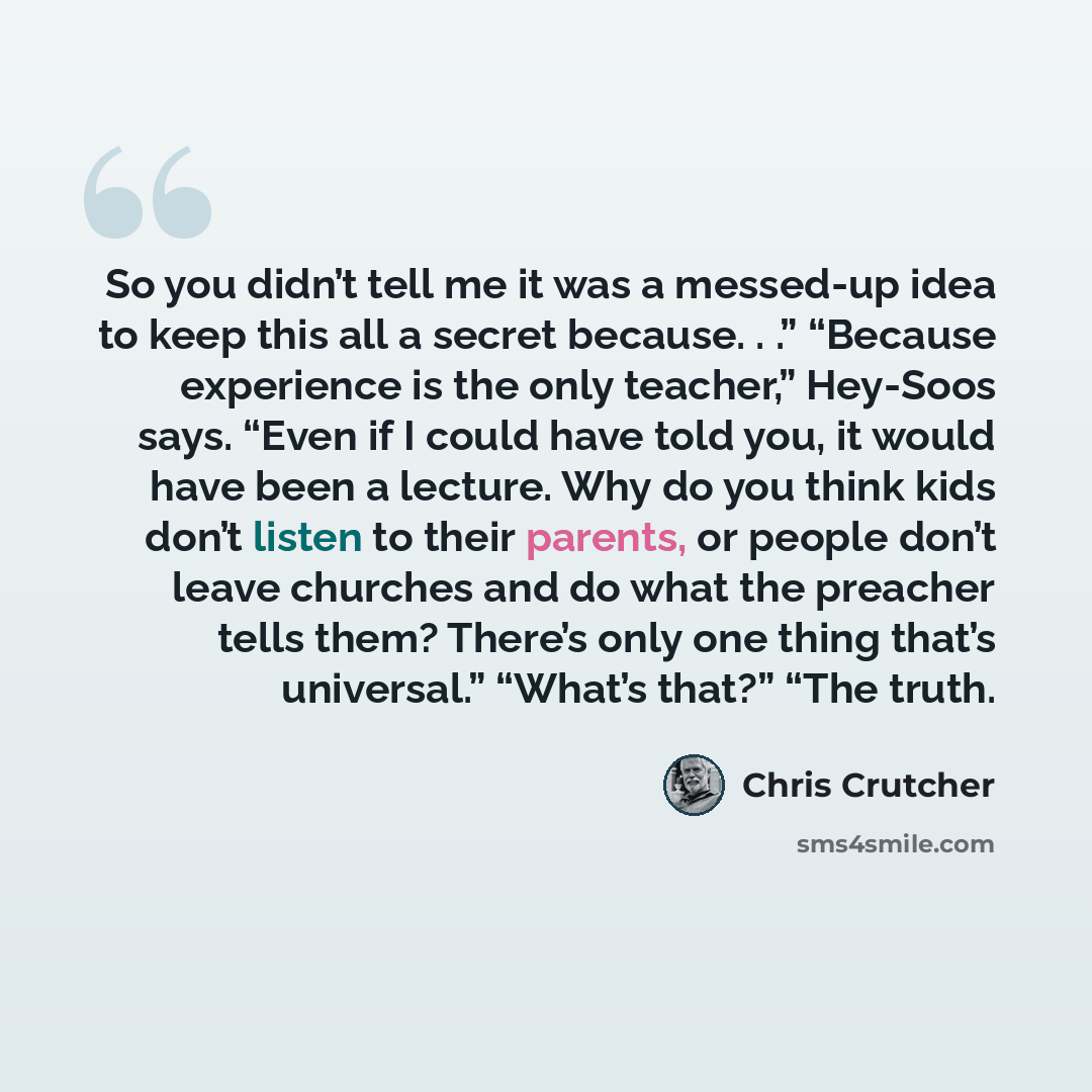 “So you didn’t tell me it was a messed-up idea to keep this all a secret because. . .” “Because experience is the only teacher,” Hey-Soos says. “Even if I could have told you, it would have been a lecture. Why do you think kids don’t listen to their parents, or people don’t leave churches and do…” quote by Chris Crutcher