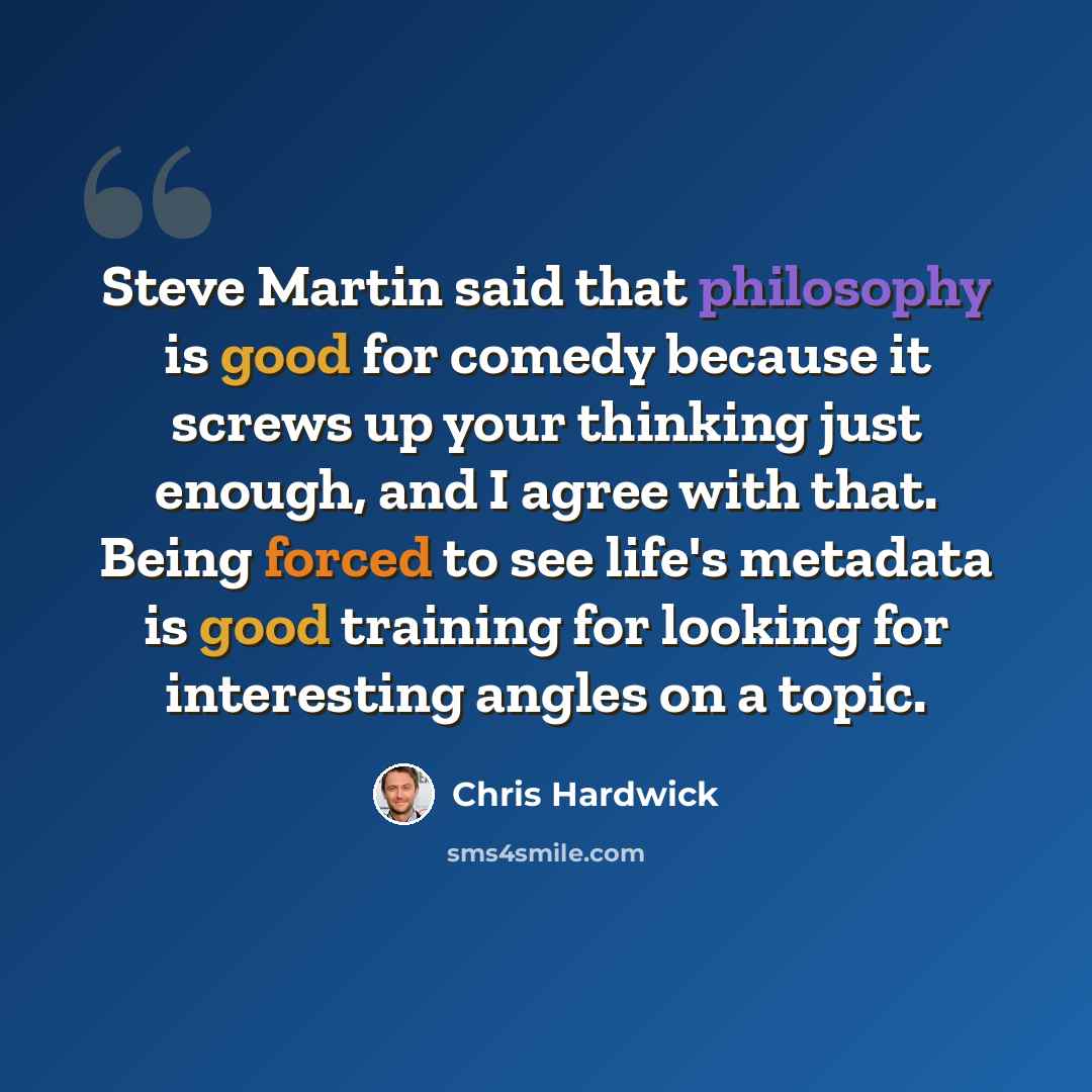 “Steve Martin said that philosophy is good for comedy because it screws up your thinking just enough, and I agree with that. Being forced to see life's metadata is good training for looking for interesting angles on a topic.” quote by Chris Hardwick