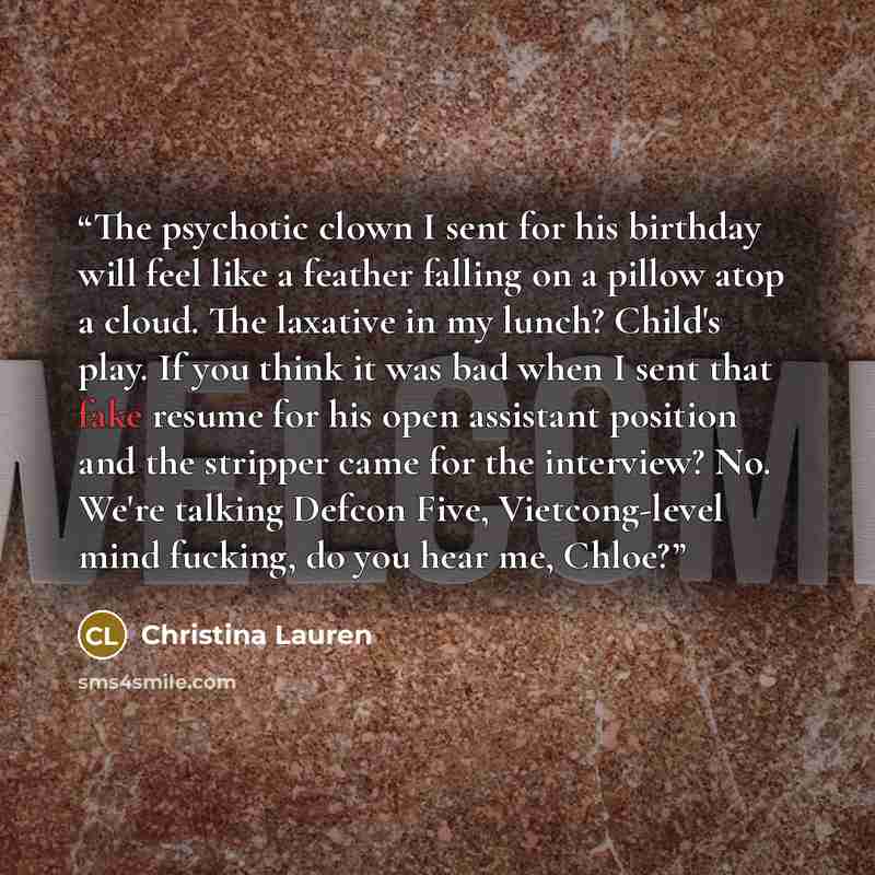 “The psychotic clown I sent for his birthday will feel like a feather falling on a pillow atop a cloud. The laxative in my lunch? Child's play. If you think it was bad when I sent that fake resume for his open assistant position and the stripper came for the interview? No. We're talking Defcon…” quote by Christina Lauren