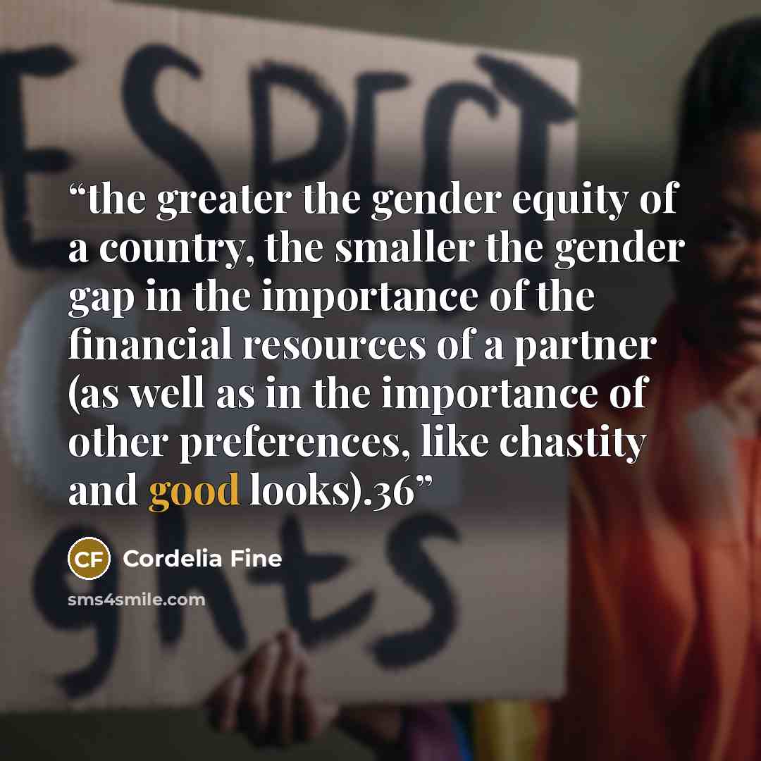 “the greater the gender equity of a country, the smaller the gender gap in the importance of the financial resources of a partner (as well as in the importance of other preferences, like chastity and good looks).36” quote by Cordelia Fine