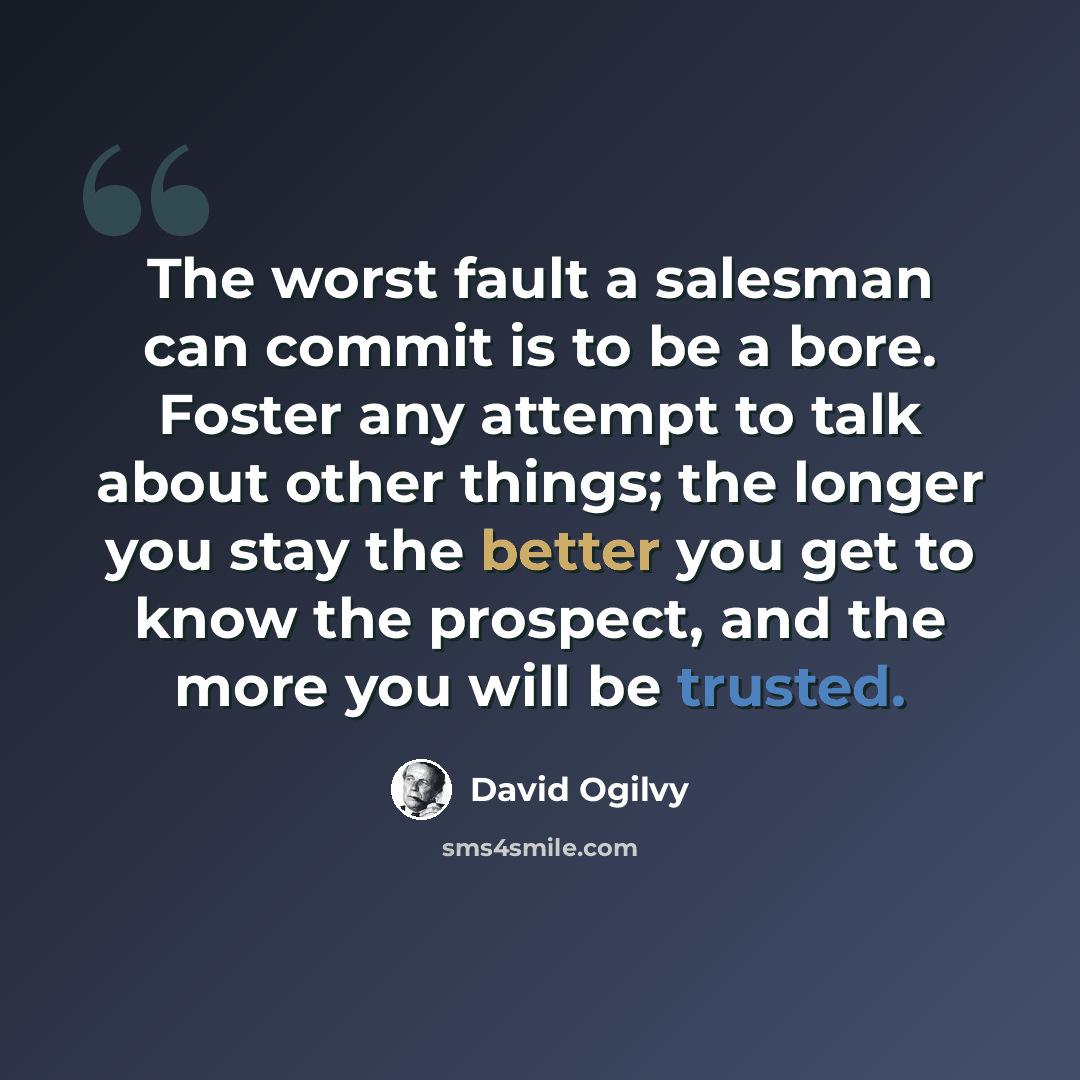 “The worst fault a salesman can commit is to be a bore. Foster any attempt to talk about other things; the longer you stay the better you get to know the prospect, and the more you will be trusted.” quote by David Ogilvy