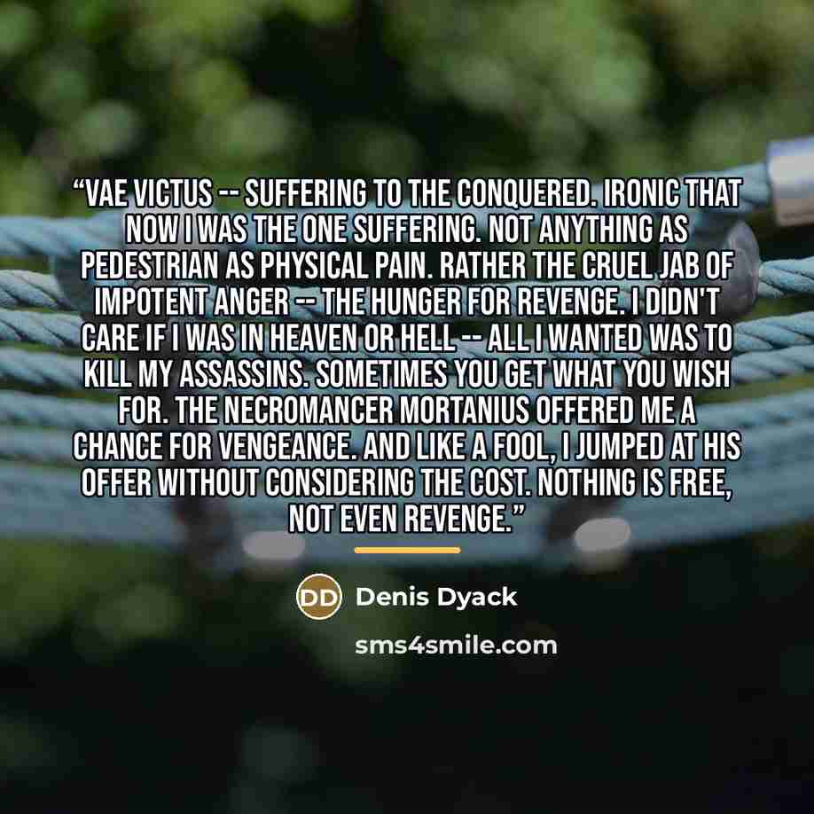 “Vae Victus -- suffering to the conquered. Ironic that now I was the one suffering. Not anything as pedestrian as physical pain. Rather the cruel jab of impotent anger -- the hunger for revenge. I didn't care if I was in Heaven or Hell -- all I wanted was to kill my assassins. Sometimes you get…” quote by Denis Dyack