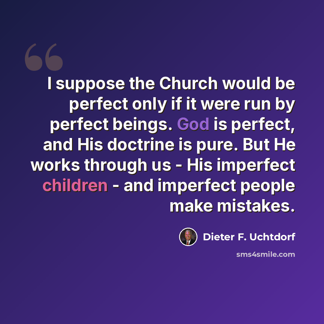 “I suppose the Church would be perfect only if it were run by perfect beings. God is perfect, and His doctrine is pure. But He works through us - His imperfect children - and imperfect people make mistakes.” quote by Dieter F. Uchtdorf