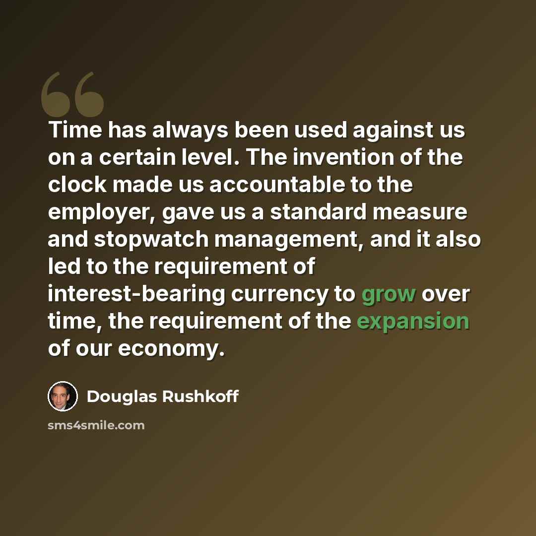 “Time has always been used against us on a certain level. The invention of the clock made us accountable to the employer, gave us a standard measure and stopwatch management, and it also led to the requirement of interest-bearing currency to grow over time, the requirement of the expansion of our…” quote by Douglas Rushkoff