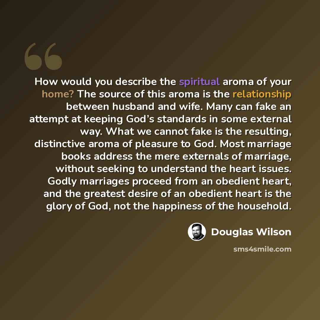 “How would you describe the spiritual aroma of your home? The source of this aroma is the relationship between husband and wife. Many can fake an attempt at keeping God’s standards in some external way. What we cannot fake is the resulting, distinctive aroma of pleasure to God. Most marriage books…” quote by Douglas Wilson
