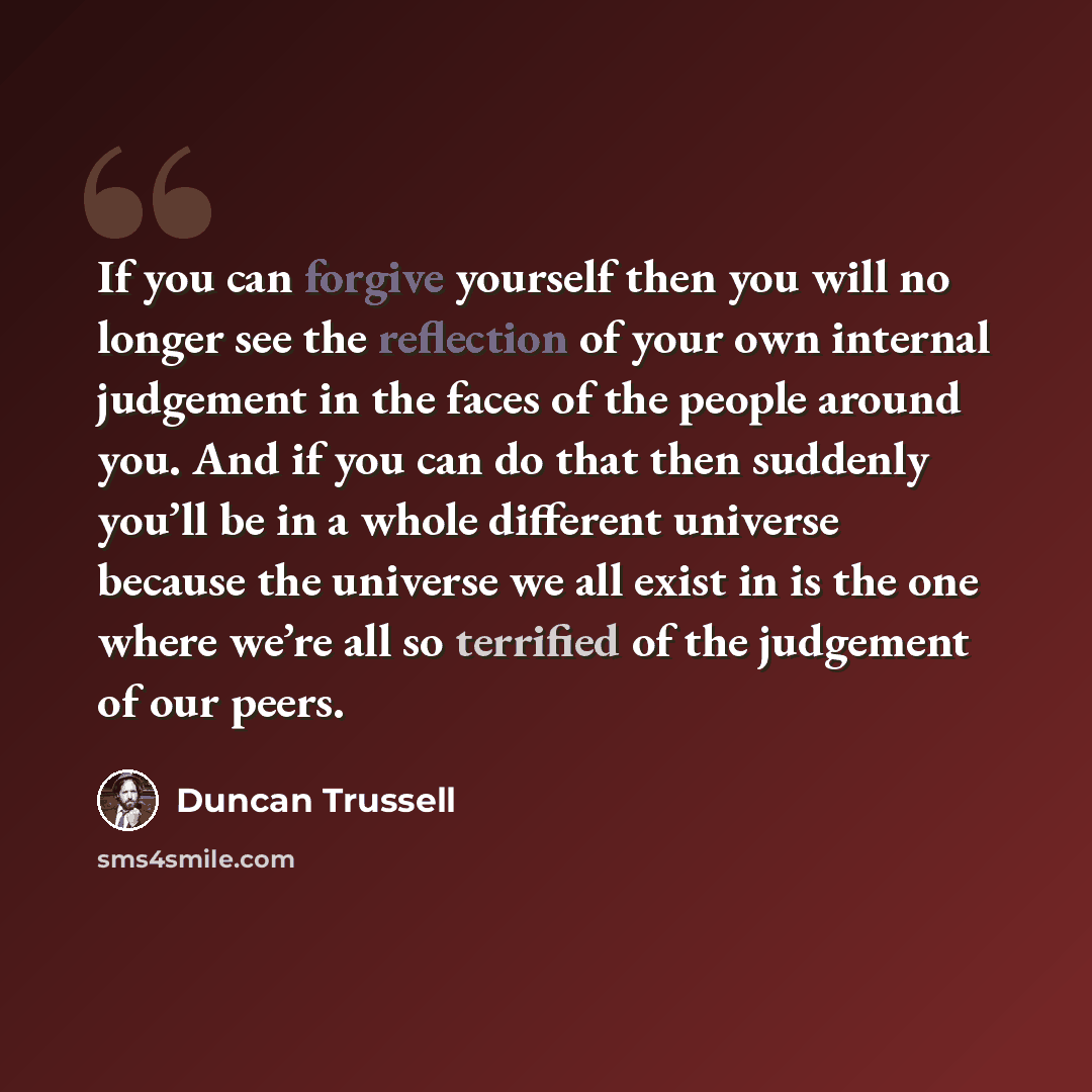 “If you can forgive yourself then you will no longer see the reflection of your own internal judgement in the faces of the people around you. And if you can do that then suddenly you’ll be in a whole different universe because the universe we all exist in is the one where we’re all so terrified of…” quote by Duncan Trussell