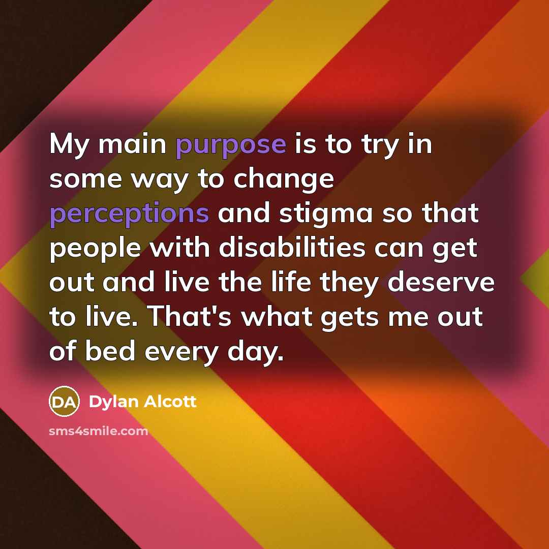 “My main purpose is to try in some way to change perceptions and stigma so that people with disabilities can get out and live the life they deserve to live. That's what gets me out of bed every day.” quote by Dylan Alcott