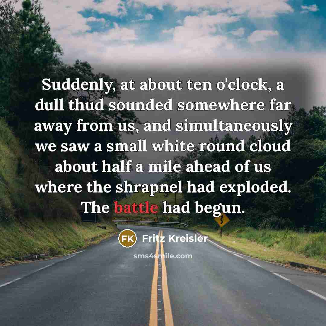 “Suddenly, at about ten o'clock, a dull thud sounded somewhere far away from us, and simultaneously we saw a small white round cloud about half a mile ahead of us where the shrapnel had exploded. The battle had begun.” quote by Fritz Kreisler