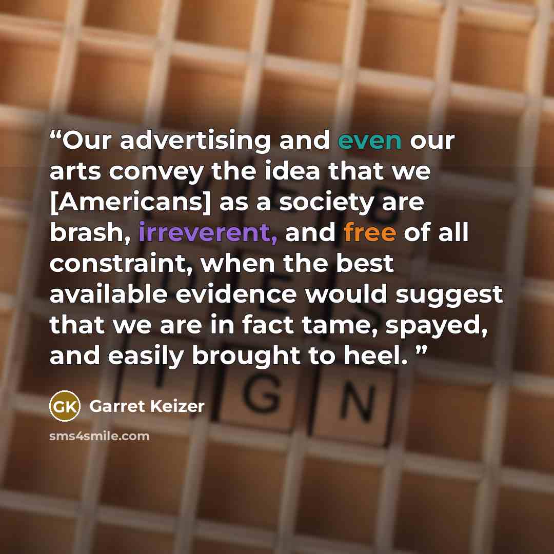 “Our advertising and even our arts convey the idea that we [Americans] as a society are brash, irreverent, and free of all constraint, when the best available evidence would suggest that we are in fact tame, spayed, and easily brought to heel.” quote by Garret Keizer