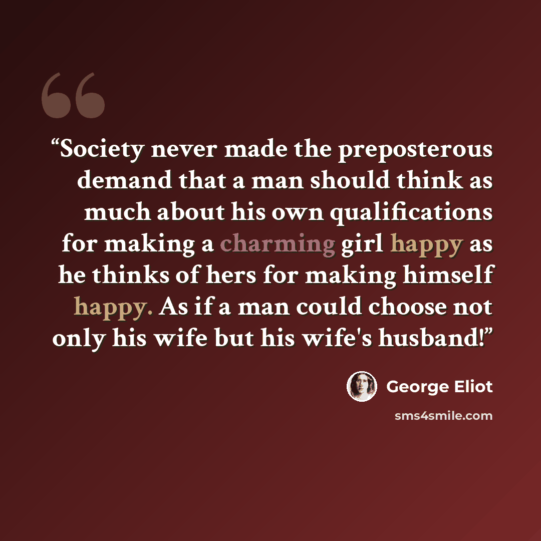 “Society never made the preposterous demand that a man should think as much about his own qualifications for making a charming girl happy as he thinks of hers for making himself happy. As if a man could choose not only his wife but his wife's husband!” quote by George Eliot
