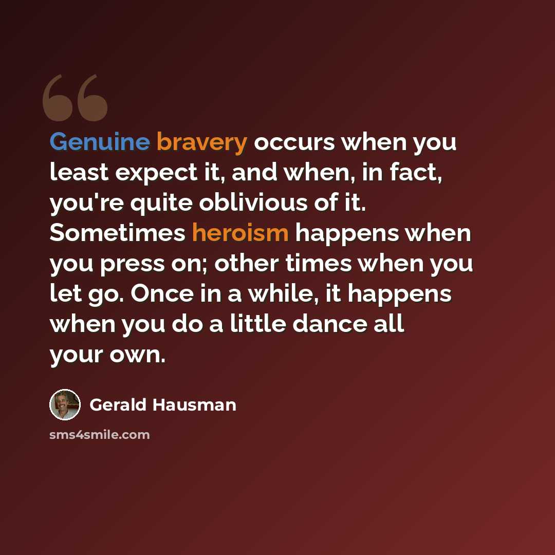 “Genuine bravery occurs when you least expect it, and when, in fact, you're quite oblivious of it. Sometimes heroism happens when you press on; other times when you let go. Once in a while, it happens when you do a little dance all your own.” quote by Gerald Hausman