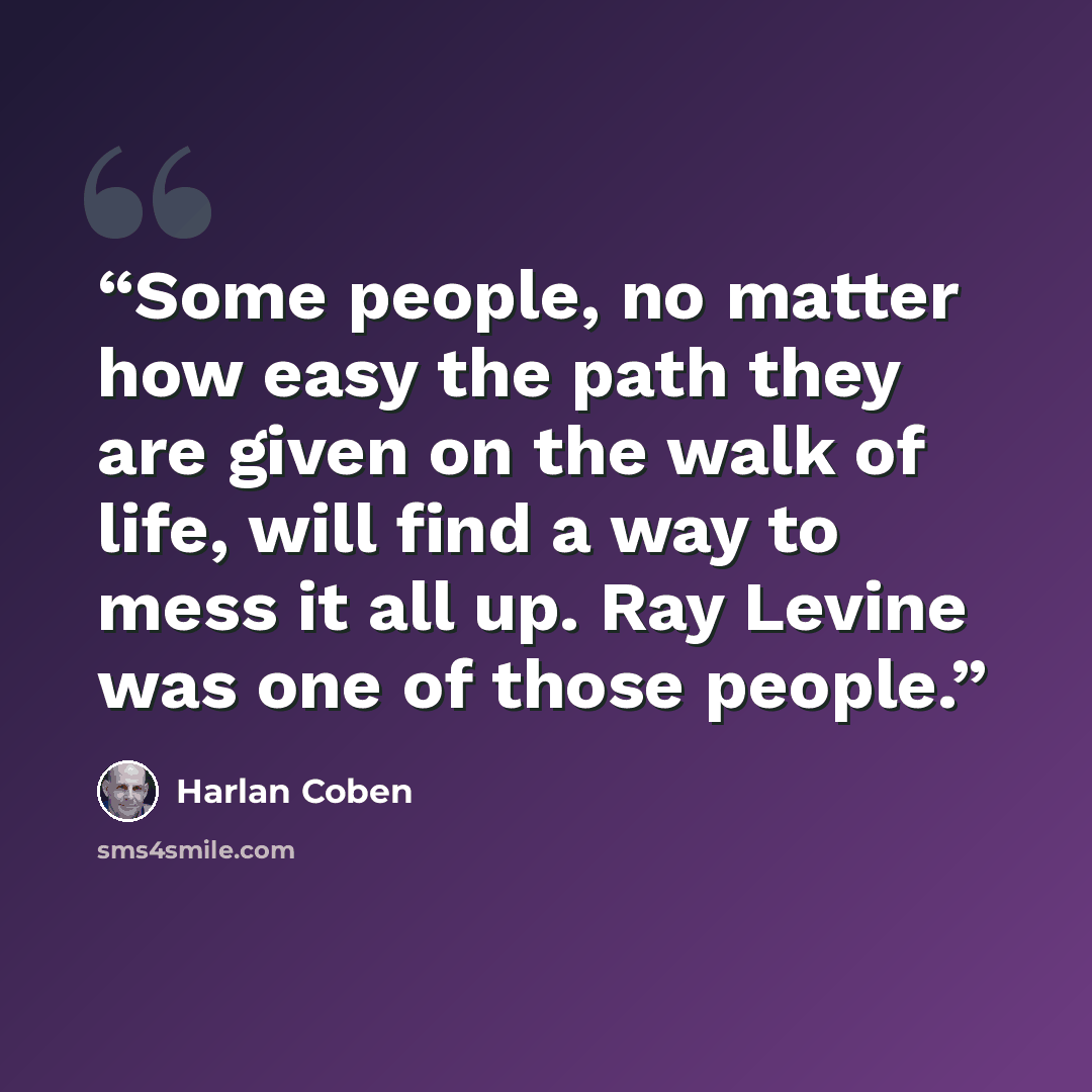“Some people, no matter how easy the path they are given on the walk of life, will find a way to mess it all up. Ray Levine was one of those people.” quote by Harlan Coben