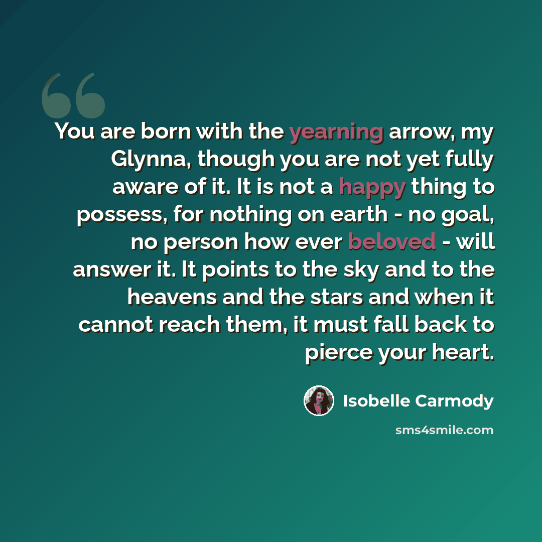 “You are born with the yearning arrow, my Glynna, though you are not yet fully aware of it. It is not a happy thing to possess, for nothing on earth - no goal, no person how ever beloved - will answer it. It points to the sky and to the heavens and the stars and when it cannot reach them, it must…” quote by Isobelle Carmody