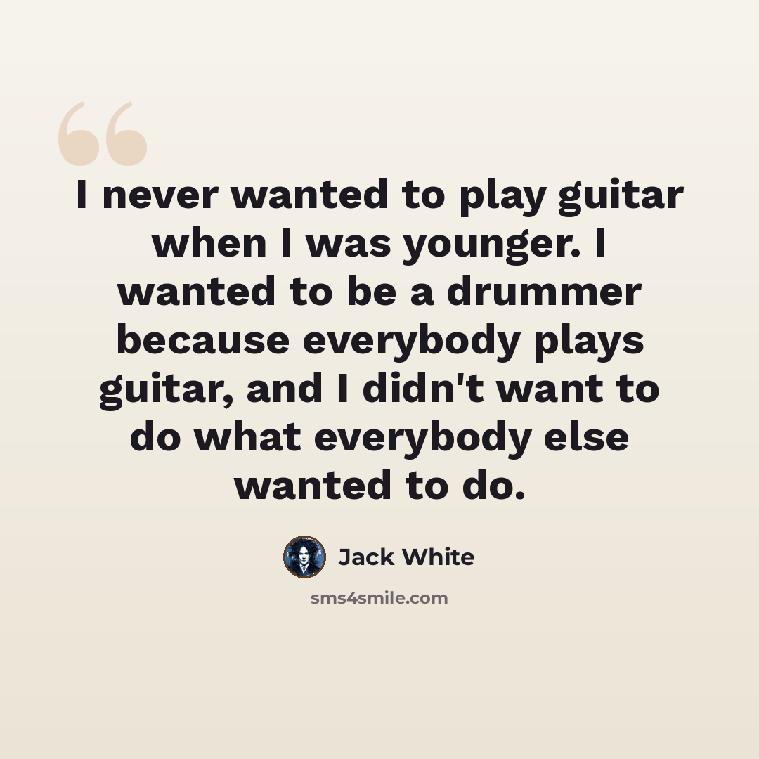 “I never wanted to play guitar when I was younger. I wanted to be a drummer because everybody plays guitar, and I didn't want to do what everybody else wanted to do.” quote by Jack White