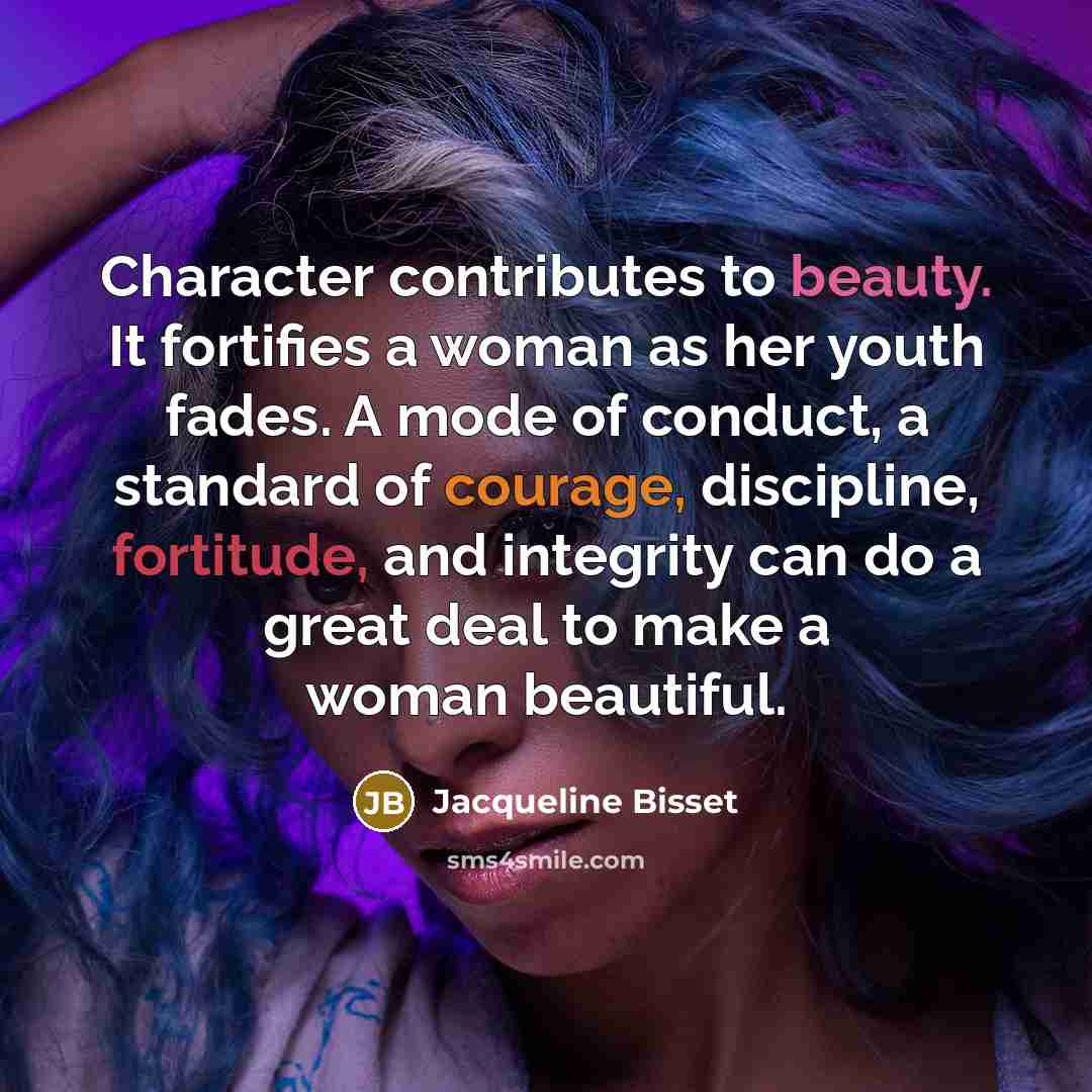 “Character contributes to beauty. It fortifies a woman as her youth fades. A mode of conduct, a standard of courage, discipline, fortitude, and integrity can do a great deal to make a woman beautiful.” quote by Jacqueline Bisset