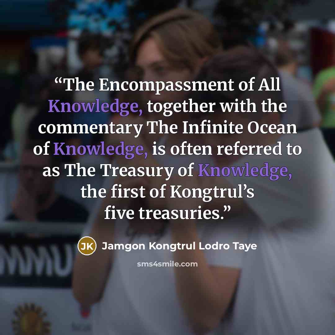 “The Encompassment of All Knowledge, together with the commentary The Infinite Ocean of Knowledge, is often referred to as The Treasury of Knowledge, the first of Kongtrul’s five treasuries.” quote by Jamgon Kongtrul Lodro Taye