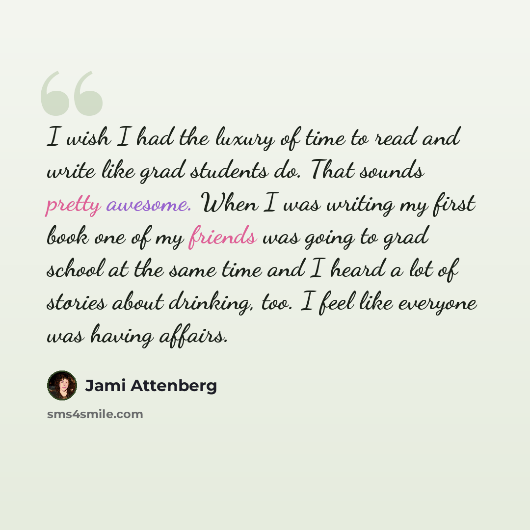 “I wish I had the luxury of time to read and write like grad students do. That sounds pretty awesome. When I was writing my first book one of my friends was going to grad school at the same time and I heard a lot of stories about drinking, too. I feel like everyone was having affairs.” quote by Jami Attenberg