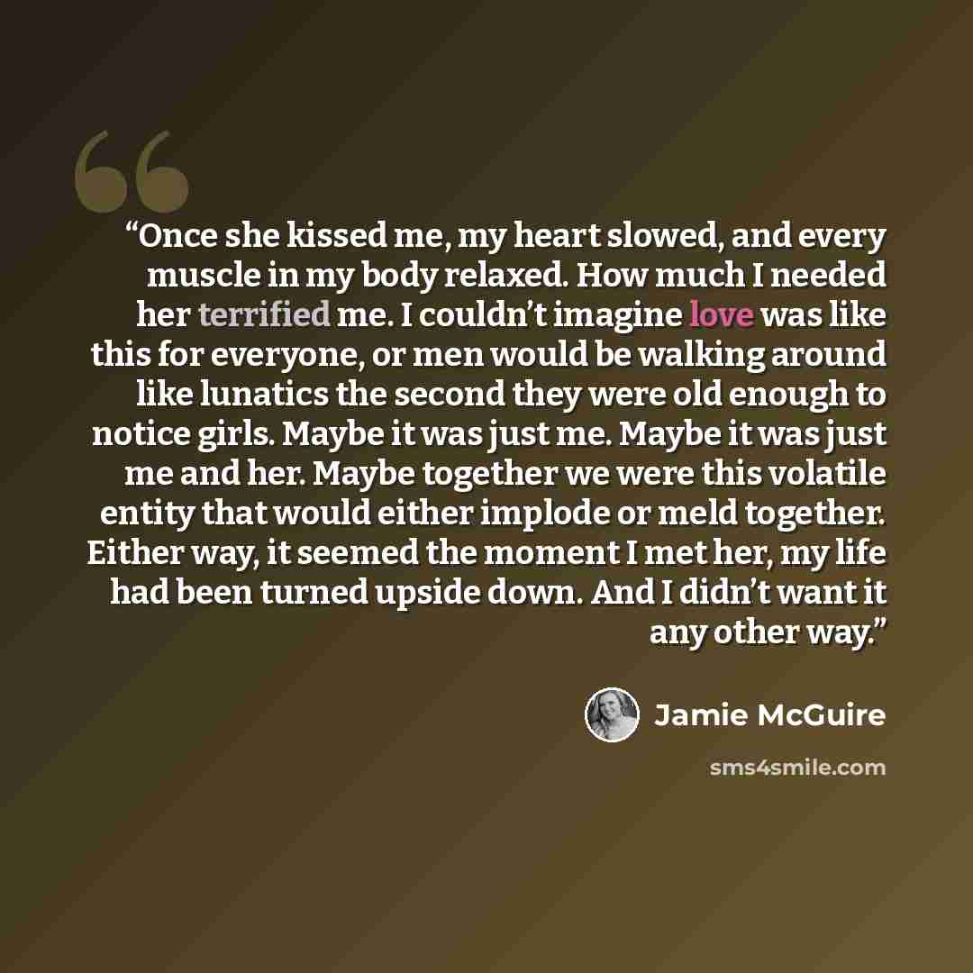 “Once she kissed me, my heart slowed, and every muscle in my body relaxed. How much I needed her terrified me. I couldn’t imagine love was like this for everyone, or men would be walking around like lunatics the second they were old enough to notice girls. Maybe it was just me. Maybe it was just me…” quote by Jamie McGuire