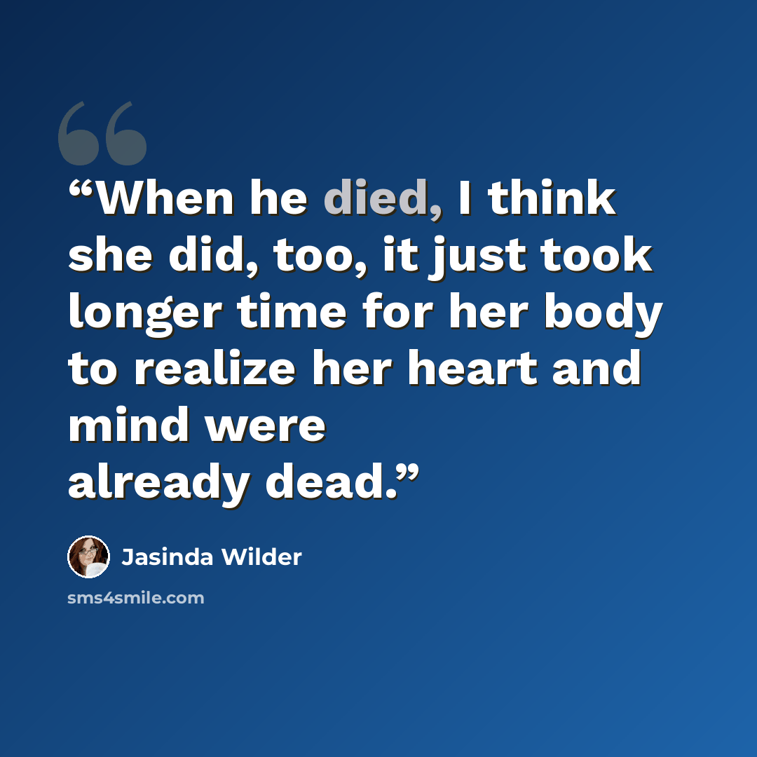 “When he died, I think she did, too, it just took longer time for her body to realize her heart and mind were already dead.” quote by Jasinda Wilder