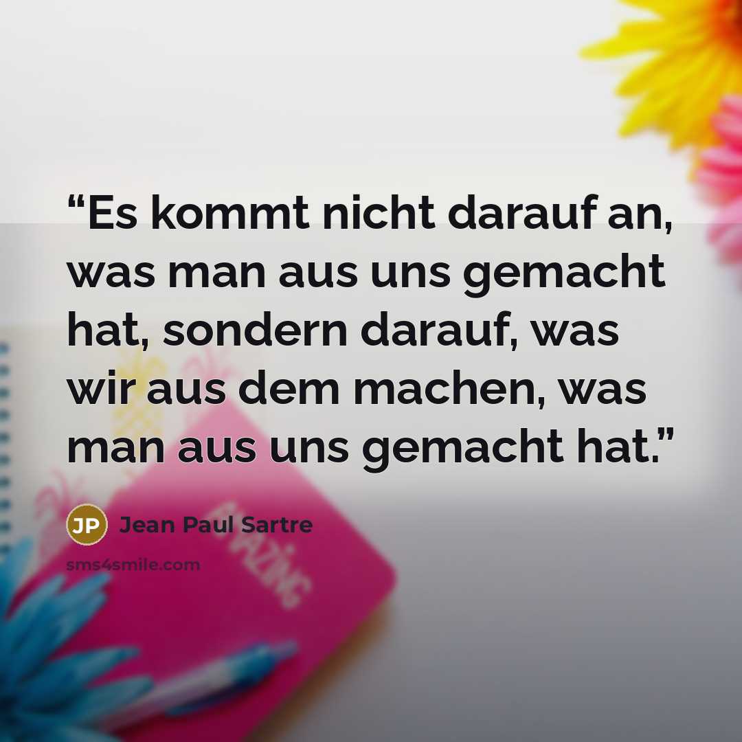“Es kommt nicht darauf an, was man aus uns gemacht hat, sondern darauf, was wir aus dem machen, was man aus uns gemacht hat.” quote by Jean Paul Sartre