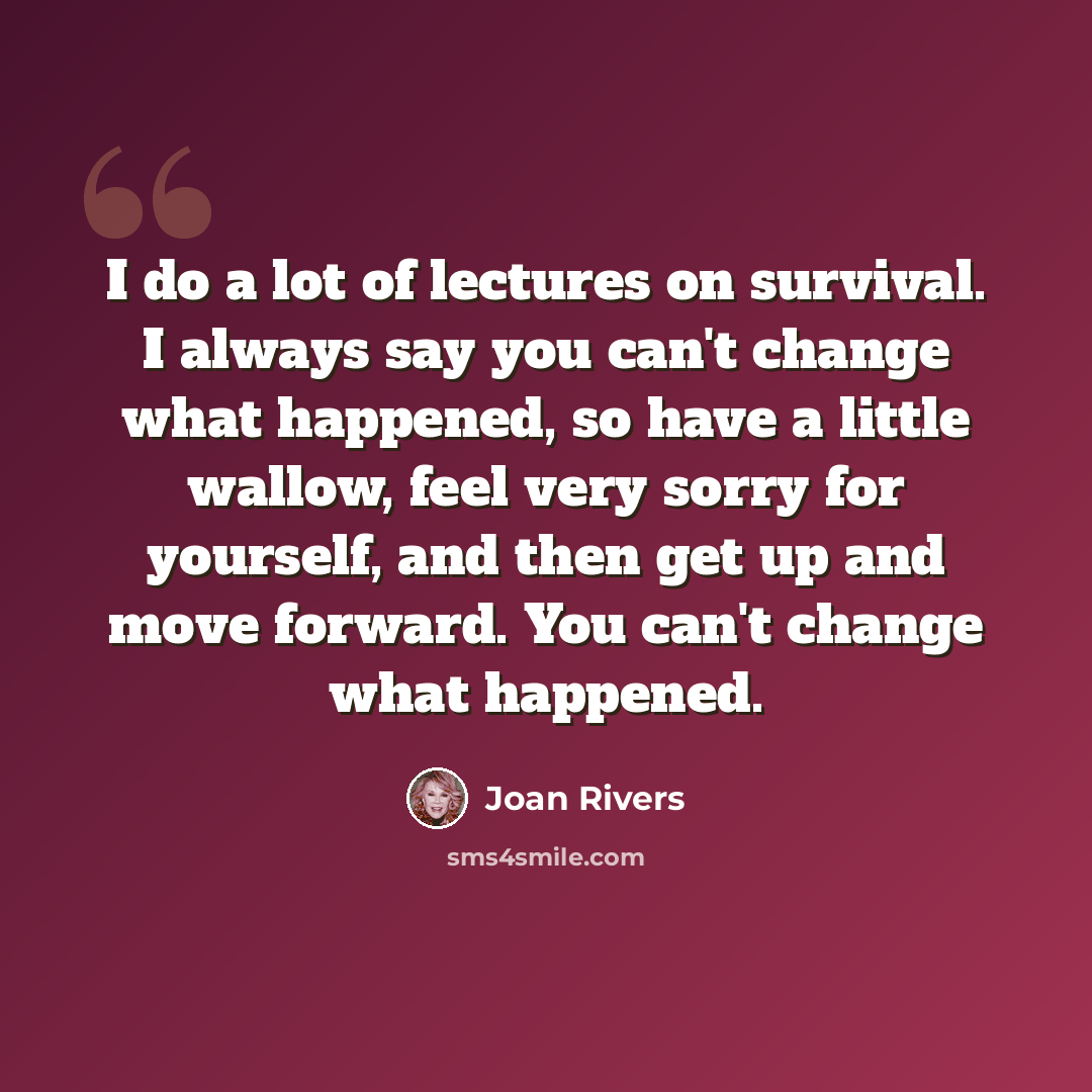 “I do a lot of lectures on survival. I always say you can't change what happened, so have a little wallow, feel very sorry for yourself, and then get up and move forward. You can't change what happened.” quote by Joan Rivers