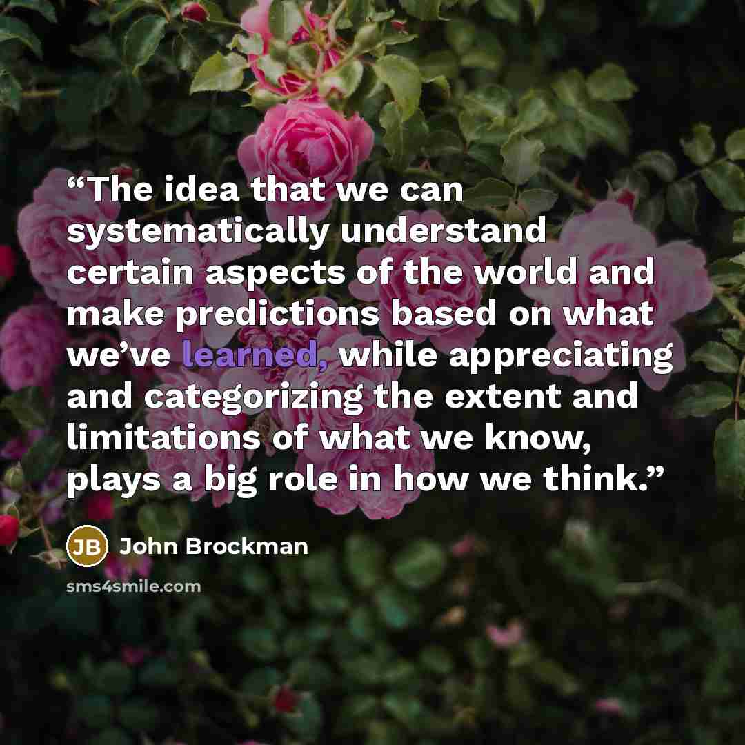 “The idea that we can systematically understand certain aspects of the world and make predictions based on what we’ve learned, while appreciating and categorizing the extent and limitations of what we know, plays a big role in how we think.” quote by John Brockman