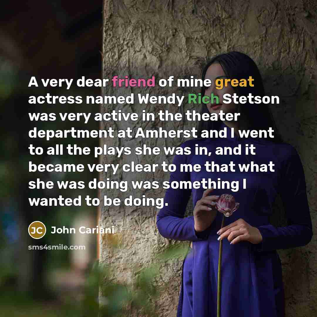 “A very dear friend of mine great actress named Wendy Rich Stetson was very active in the theater department at Amherst and I went to all the plays she was in, and it became very clear to me that what she was doing was something I wanted to be doing.” quote by John Cariani
