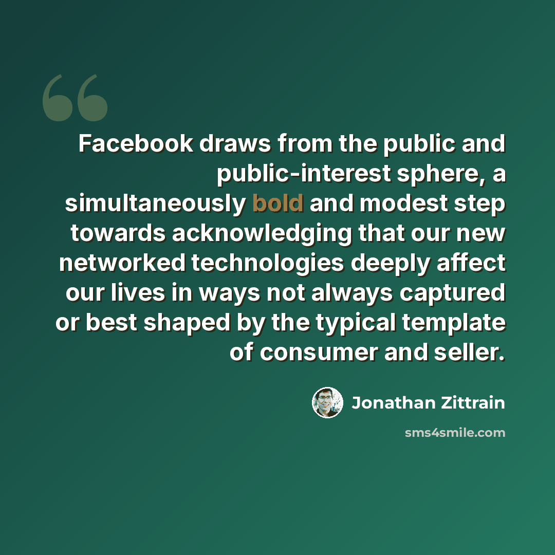 “Facebook draws from the public and public-interest sphere, a simultaneously bold and modest step towards acknowledging that our new networked technologies deeply affect our lives in ways not always captured or best shaped by the typical template of consumer and seller.” quote by Jonathan Zittrain