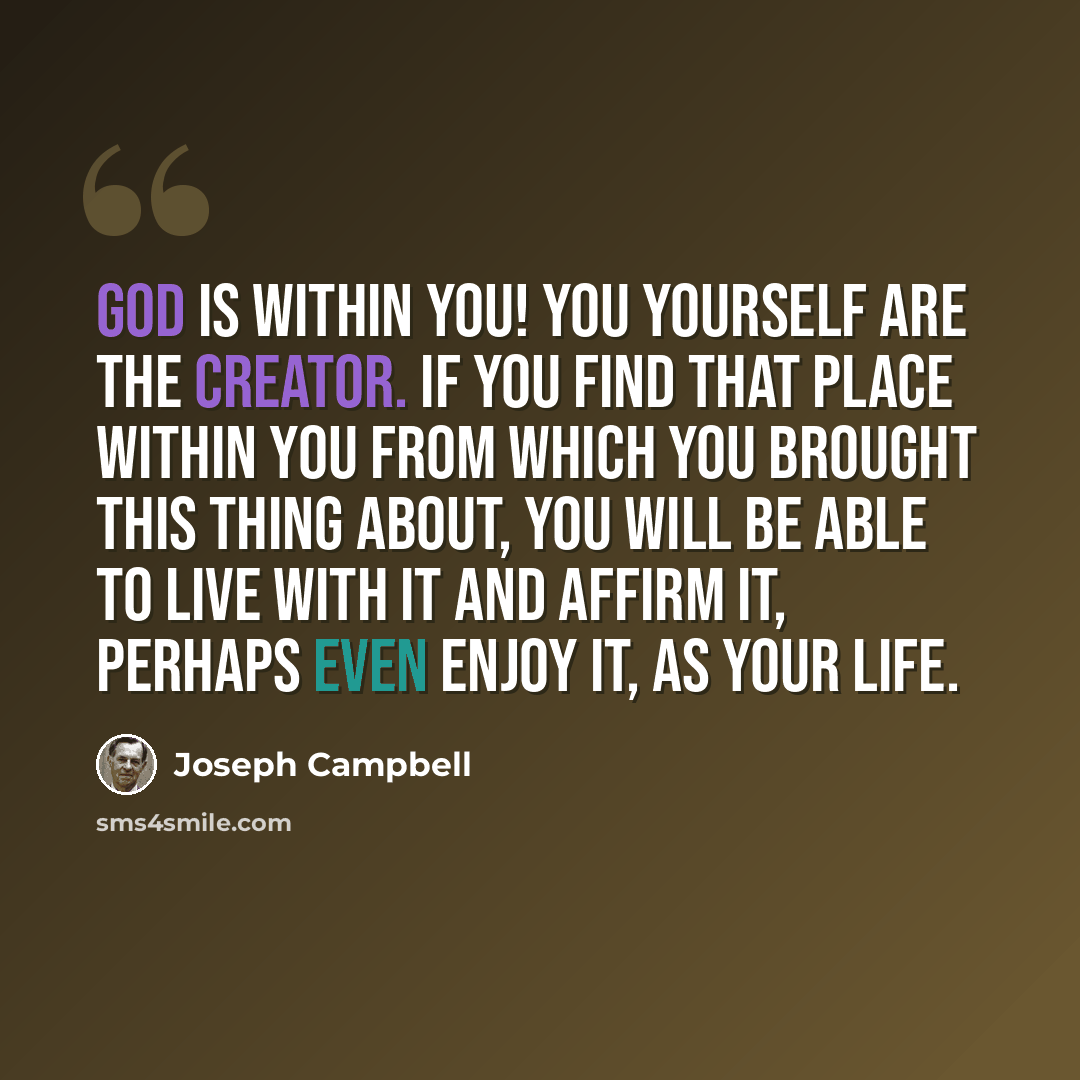 “God is within you! You yourself are the creator. If you find that place within you from which you brought this thing about, you will be able to live with it and affirm it, perhaps even enjoy it, as your life.” quote by Joseph Campbell