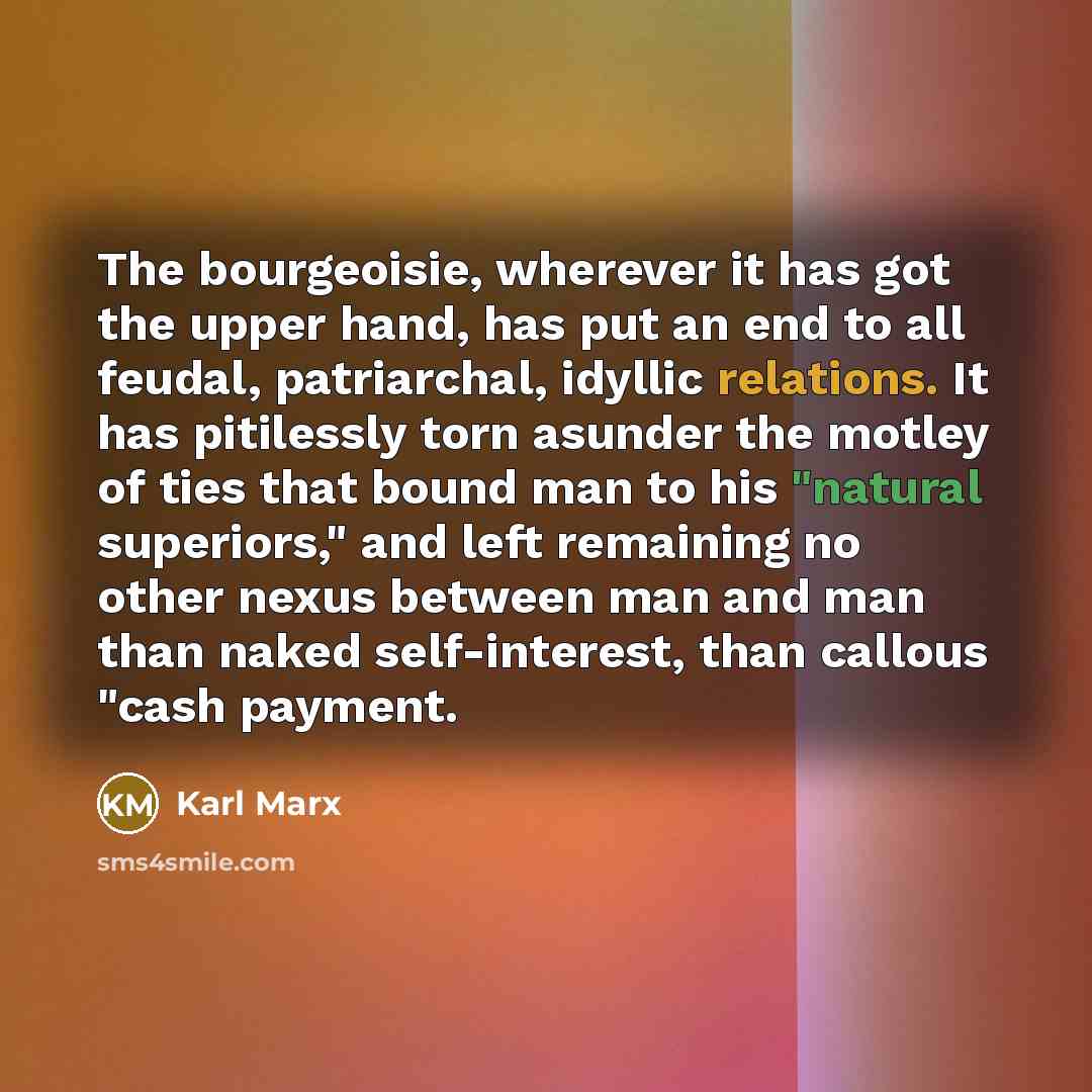“The bourgeoisie, wherever it has got the upper hand, has put an end to all feudal, patriarchal, idyllic relations. It has pitilessly torn asunder the motley of ties that bound man to his "natural superiors," and left remaining no other nexus between man and man than naked self-interest, than…” quote by Karl Marx