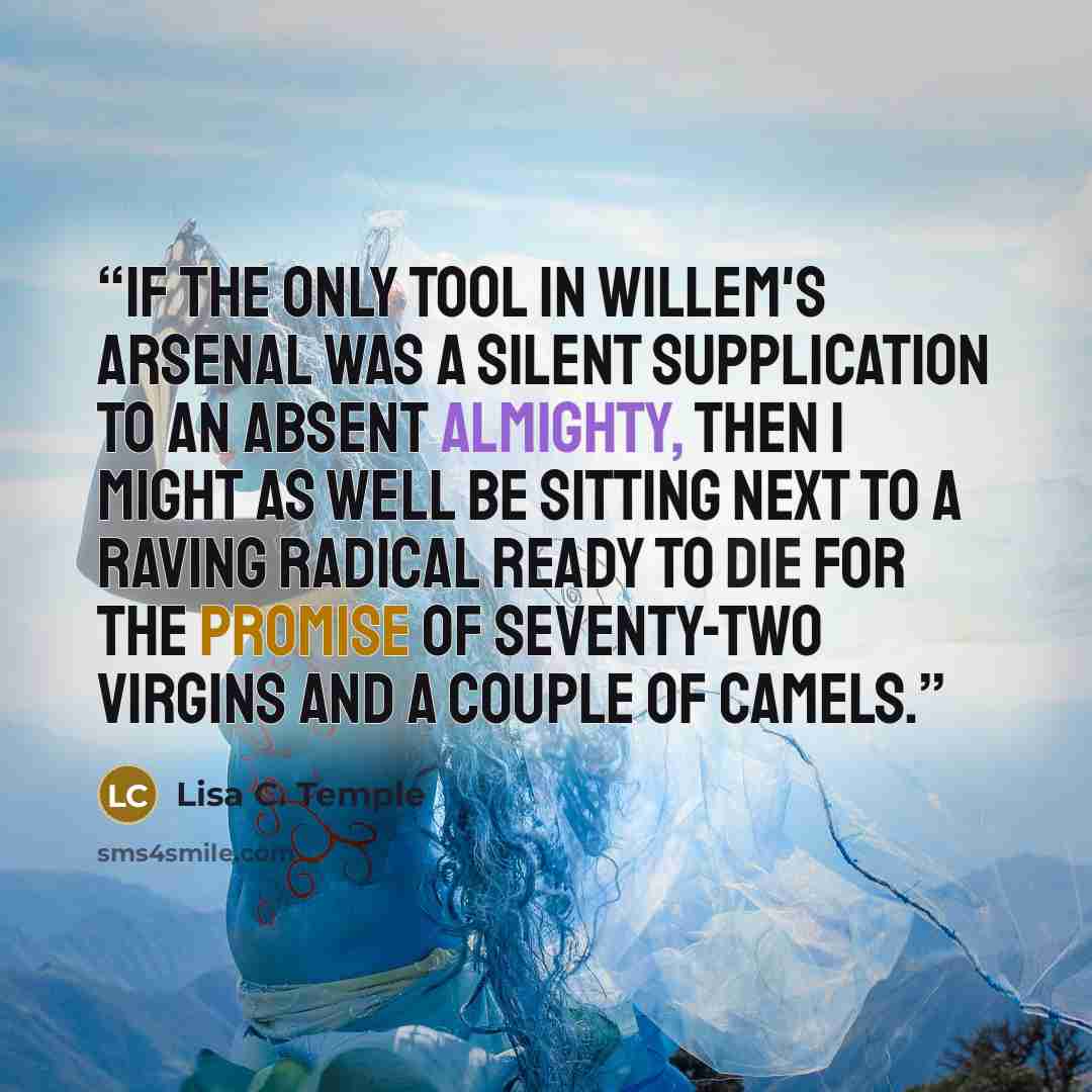 “If the only tool in Willem's arsenal was a silent supplication to an absent almighty, then I might as well be sitting next to a raving radical ready to die for the promise of seventy-two virgins and a couple of camels.” quote by Lisa C. Temple