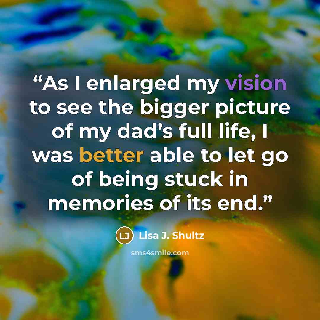 “As I enlarged my vision to see the bigger picture of my dad’s full life, I was better able to let go of being stuck in memories of its end.” quote by Lisa J. Shultz