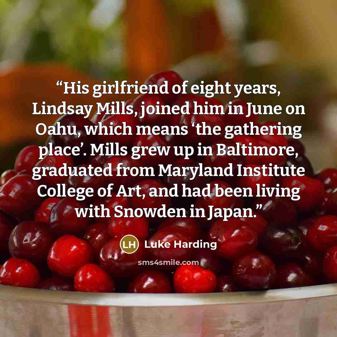 “His girlfriend of eight years, Lindsay Mills, joined him in June on Oahu, which means ‘the gathering place’. Mills grew up in Baltimore, graduated from Maryland Institute College of Art, and had been living with Snowden in Japan.” quote by Luke Harding
