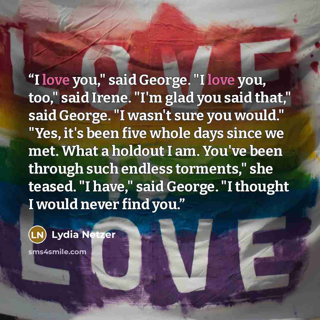 “I love you," said George. "I love you, too," said Irene. "I'm glad you said that," said George. "I wasn't sure you would." "Yes, it's been five whole days since we met. What a holdout I am. You've been through such endless torments," she teased. "I have," said George. "I thought I would never find…” quote by Lydia Netzer