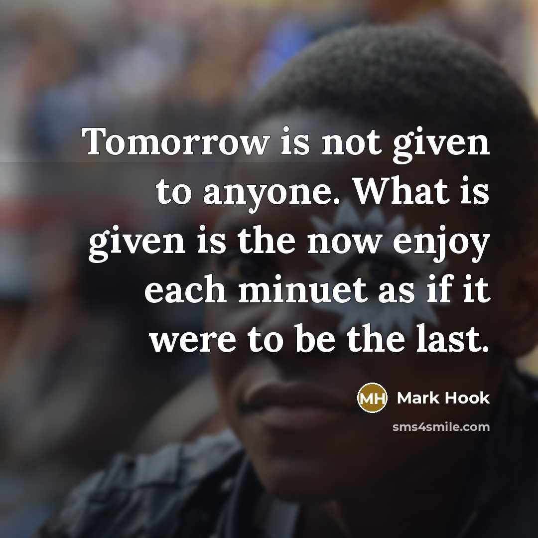 “Tomorrow is not given to anyone. What is given is the now enjoy each minuet as if it were to be the last.” quote by Mark Hook