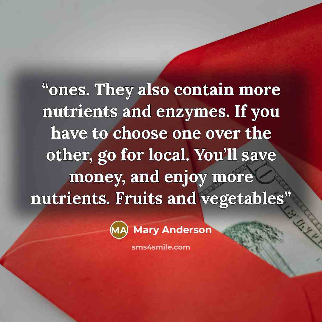“ones. They also contain more nutrients and enzymes. If you have to choose one over the other, go for local. You’ll save money, and enjoy more nutrients. Fruits and vegetables” quote by Mary Anderson