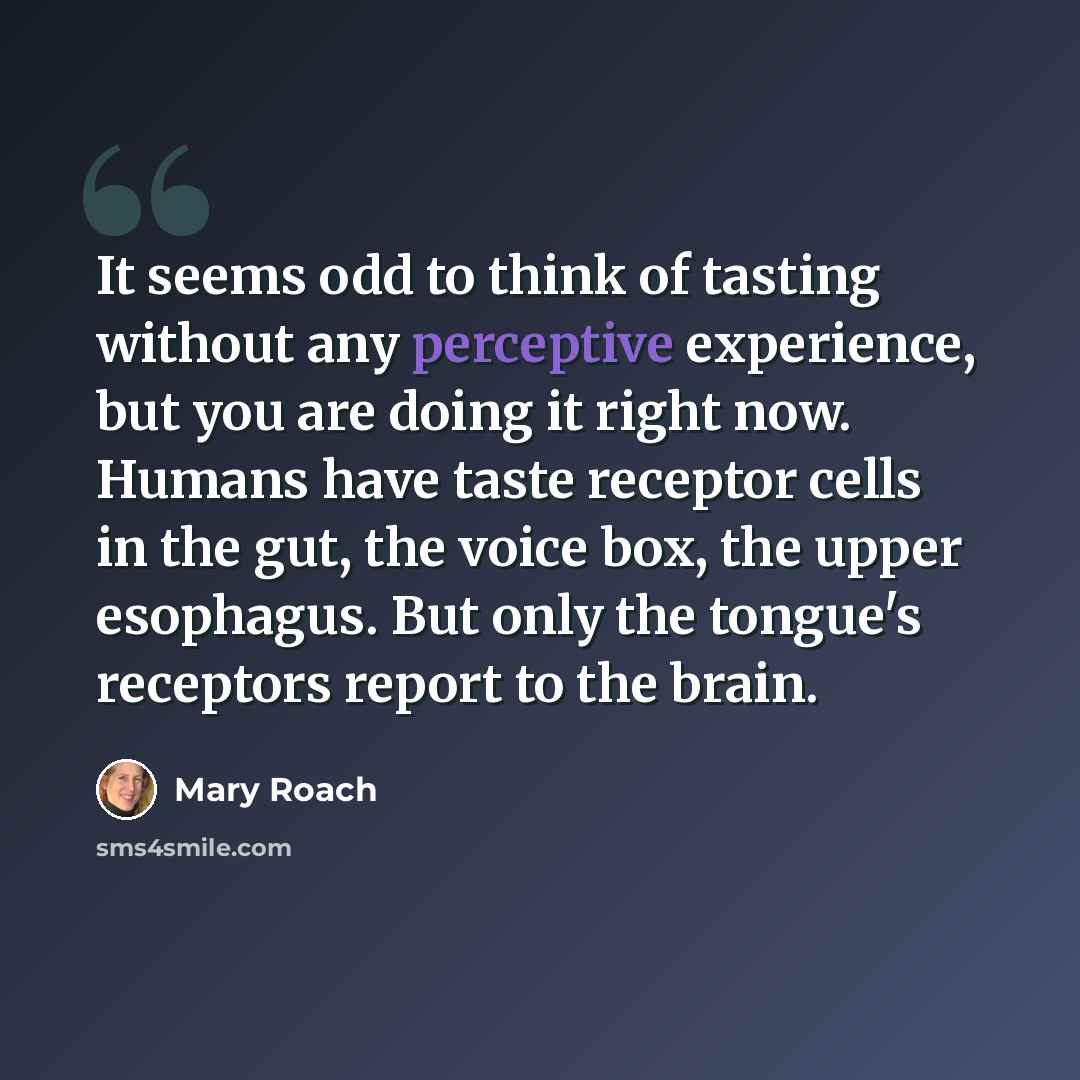 “It seems odd to think of tasting without any perceptive experience, but you are doing it right now. Humans have taste receptor cells in the gut, the voice box, the upper esophagus. But only the tongue's receptors report to the brain.” quote by Mary Roach