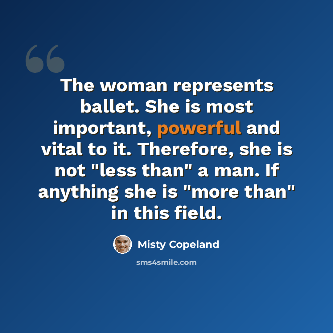 “The woman represents ballet. She is most important, powerful and vital to it. Therefore, she is not "less than" a man. If anything she is "more than" in this field.” quote by Misty Copeland