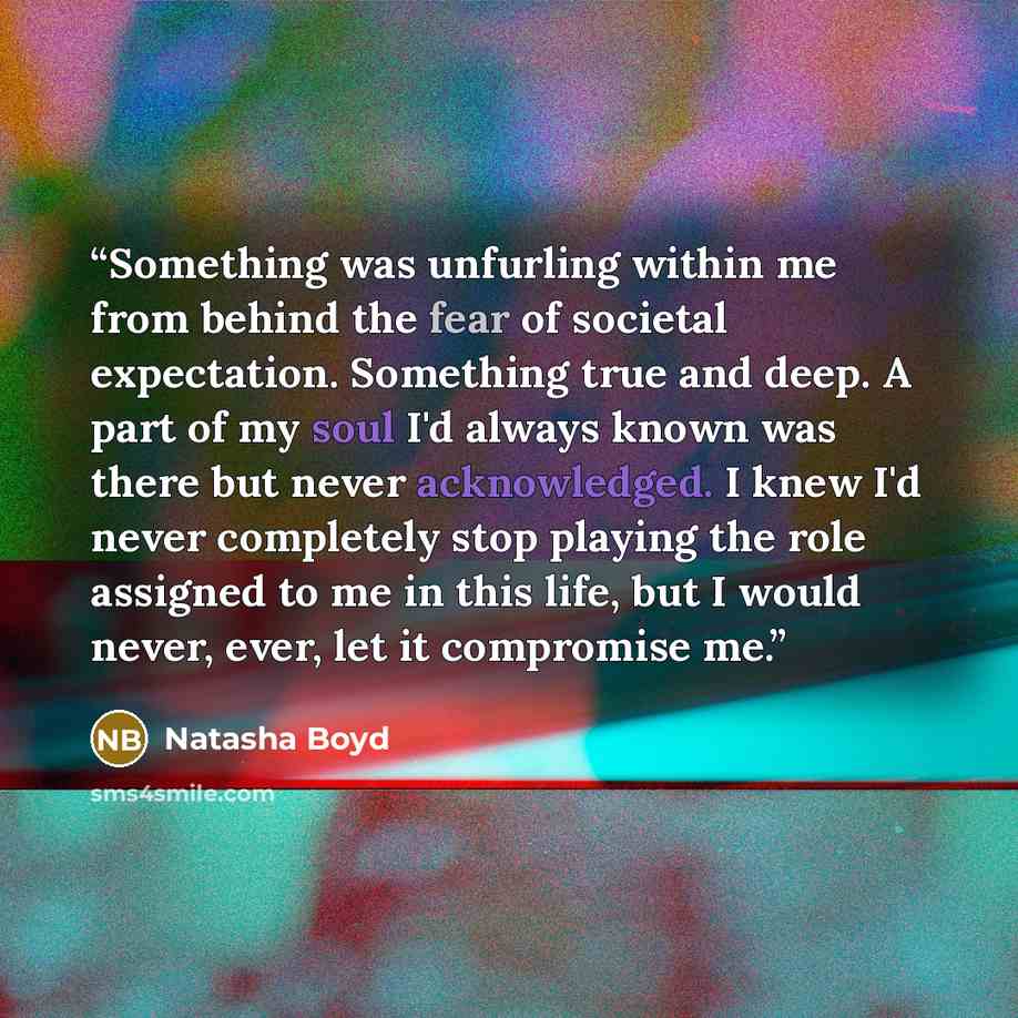 “Something was unfurling within me from behind the fear of societal expectation. Something true and deep. A part of my soul I'd always known was there but never acknowledged. I knew I'd never completely stop playing the role assigned to me in this life, but I would never, ever, let it compromise me.” quote by Natasha Boyd