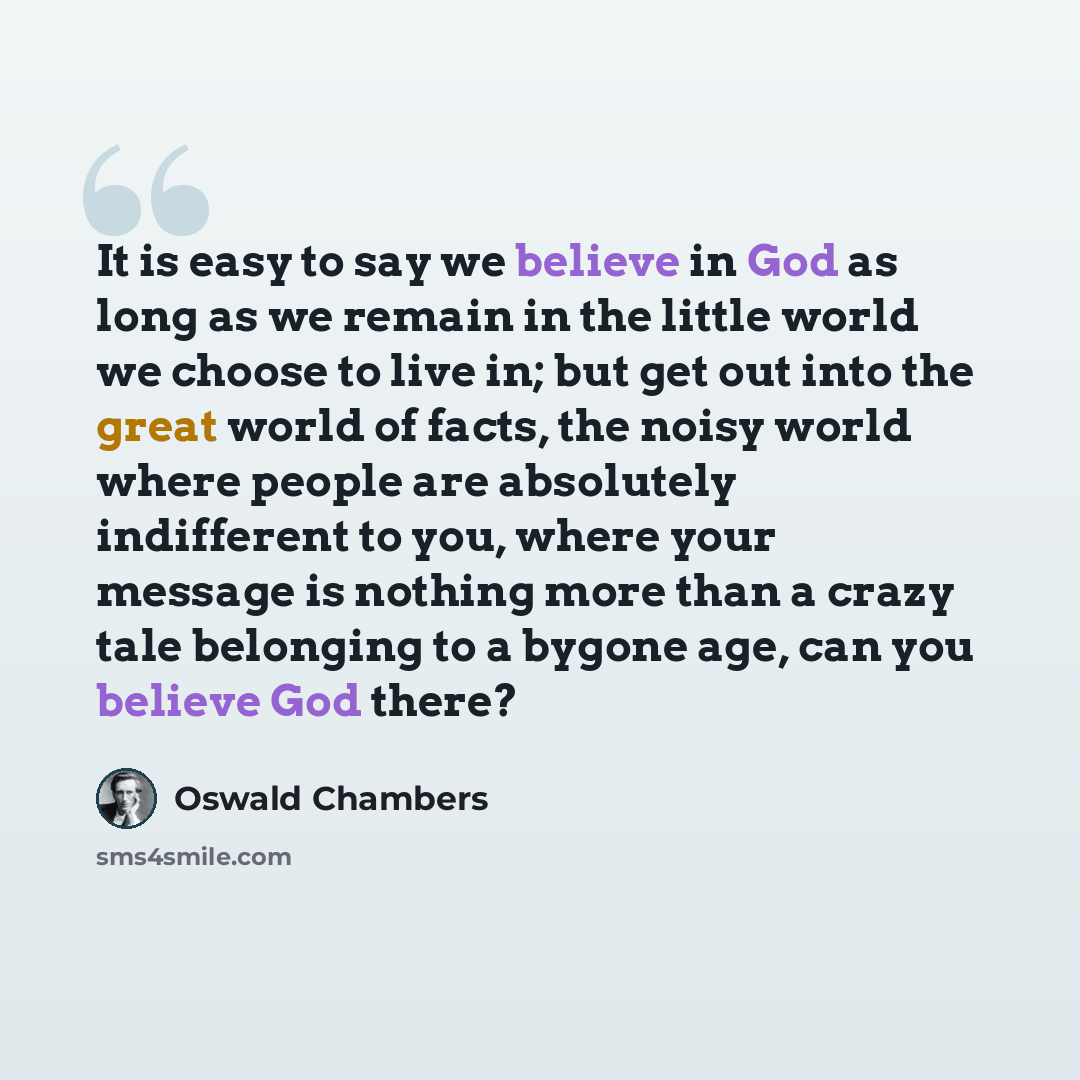 “It is easy to say we believe in God as long as we remain in the little world we choose to live in; but get out into the great world of facts, the noisy world where people are absolutely indifferent to you, where your message is nothing more than a crazy tale belonging to a bygone age, can you…” quote by Oswald Chambers