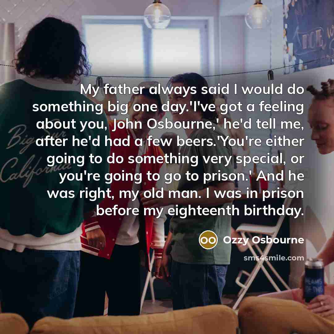 “My father always said I would do something big one day.'I've got a feeling about you, John Osbourne,' he'd tell me, after he'd had a few beers.'You're either going to do something very special, or you're going to go to prison.' And he was right, my old man. I was in prison before my eighteenth…” quote by Ozzy Osbourne