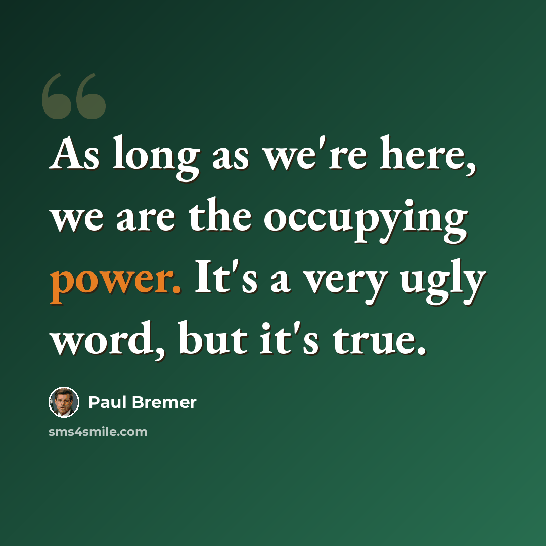 “As long as we're here, we are the occupying power. It's a very ugly word, but it's true.” quote by Paul Bremer