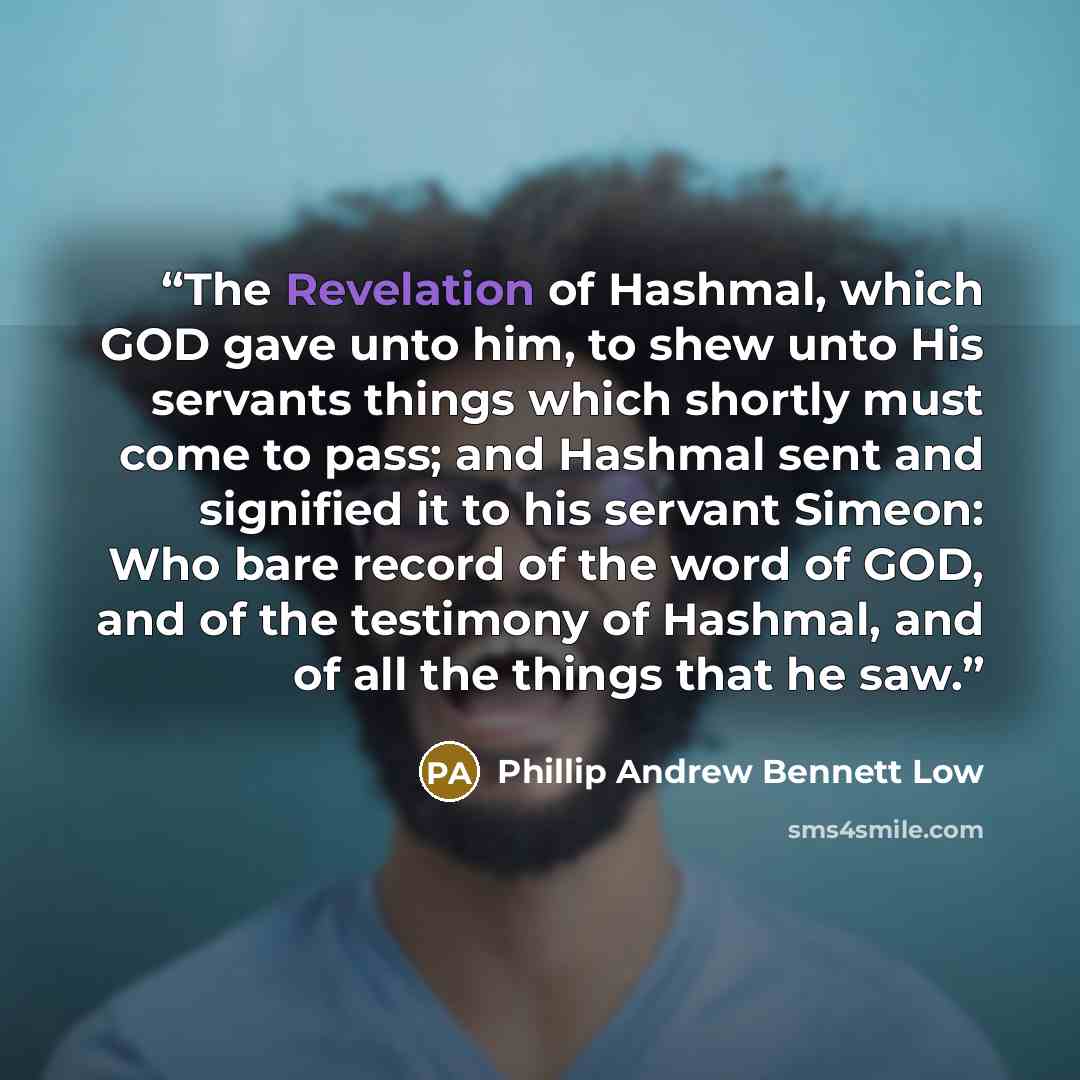 “The Revelation of Hashmal, which GOD gave unto him, to shew unto His servants things which shortly must come to pass; and Hashmal sent and signified it to his servant Simeon: Who bare record of the word of GOD, and of the testimony of Hashmal, and of all the things that he saw.” quote by Phillip Andrew Bennett Low