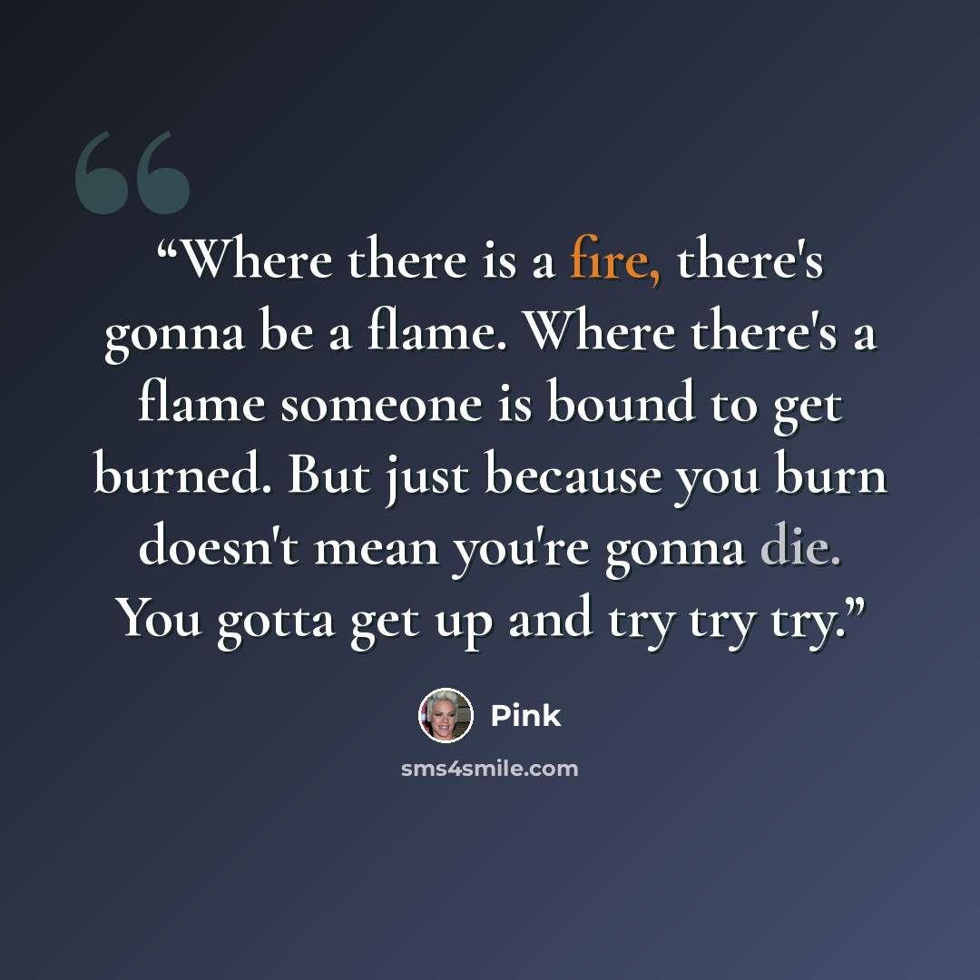 “Where there is a fire, there's gonna be a flame. Where there's a flame someone is bound to get burned. But just because you burn doesn't mean you're gonna die. You gotta get up and try try try.” quote by Pink