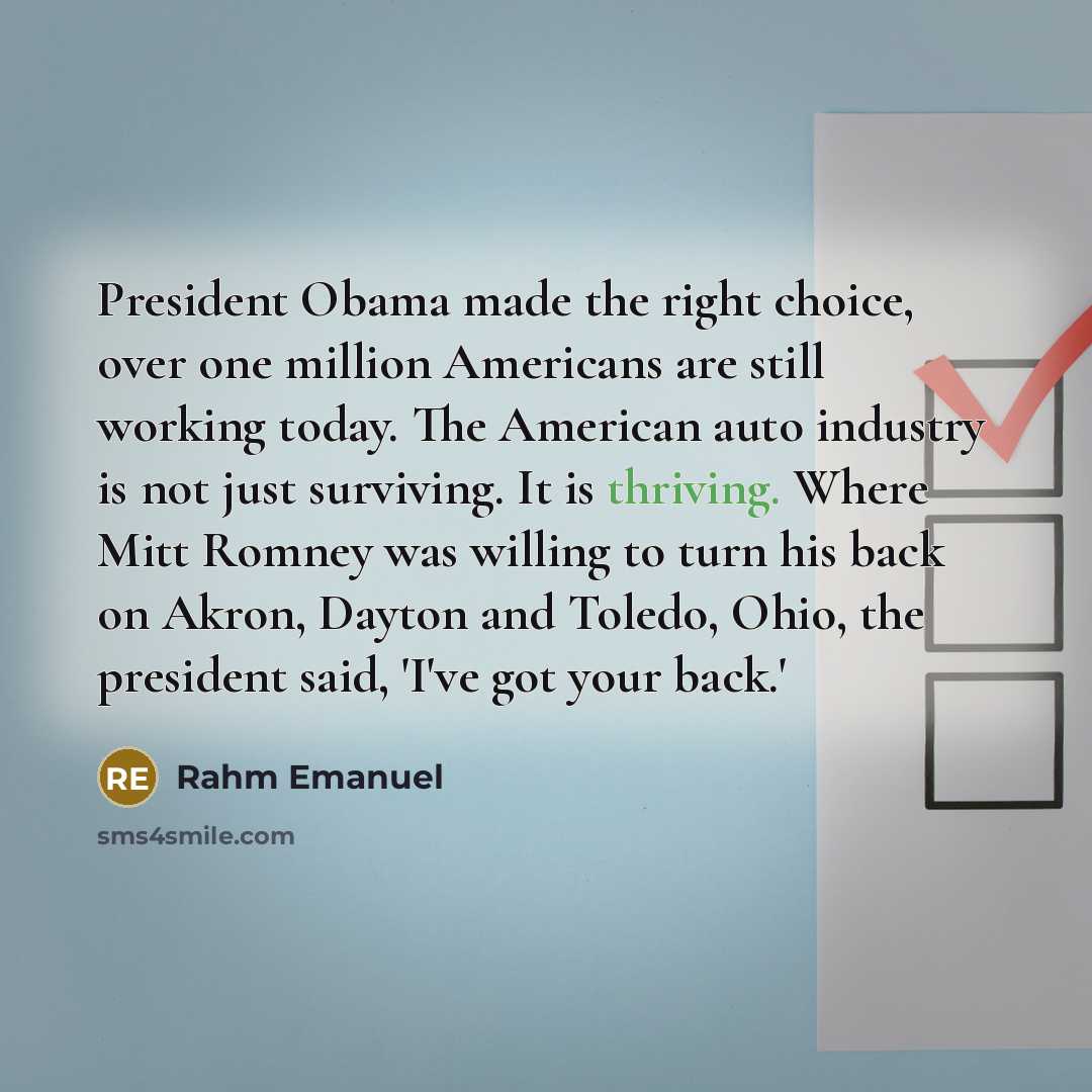 “President Obama made the right choice, over one million Americans are still working today. The American auto industry is not just surviving. It is thriving. Where Mitt Romney was willing to turn his back on Akron, Dayton and Toledo, Ohio, the president said, 'I've got your back.'” quote by Rahm Emanuel