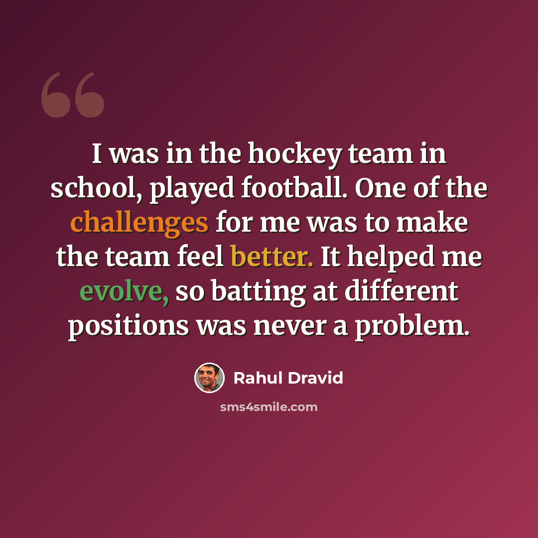 “I was in the hockey team in school, played football. One of the challenges for me was to make the team feel better. It helped me evolve, so batting at different positions was never a problem.” quote by Rahul Dravid