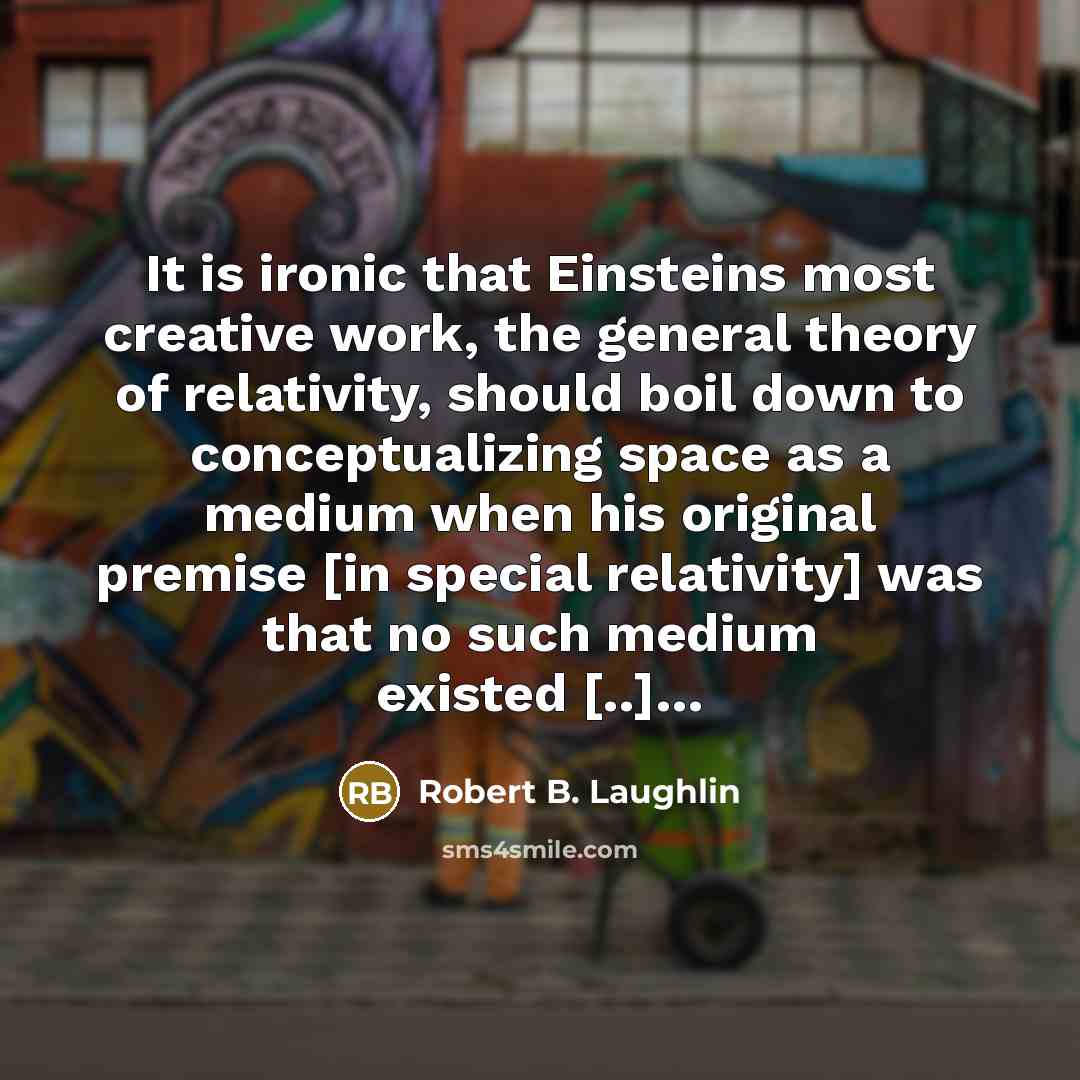 “It is ironic that Einsteins most creative work, the general theory of relativity, should boil down to conceptualizing space as a medium when his original premise [in special relativity] was that no such medium existed [..]…” quote by Robert B. Laughlin