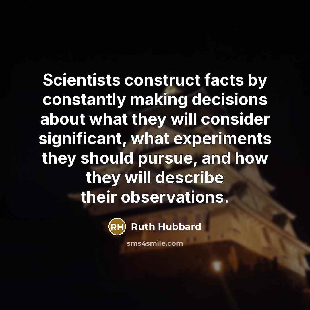 “Scientists construct facts by constantly making decisions about what they will consider significant, what experiments they should pursue, and how they will describe their observations.” quote by Ruth Hubbard