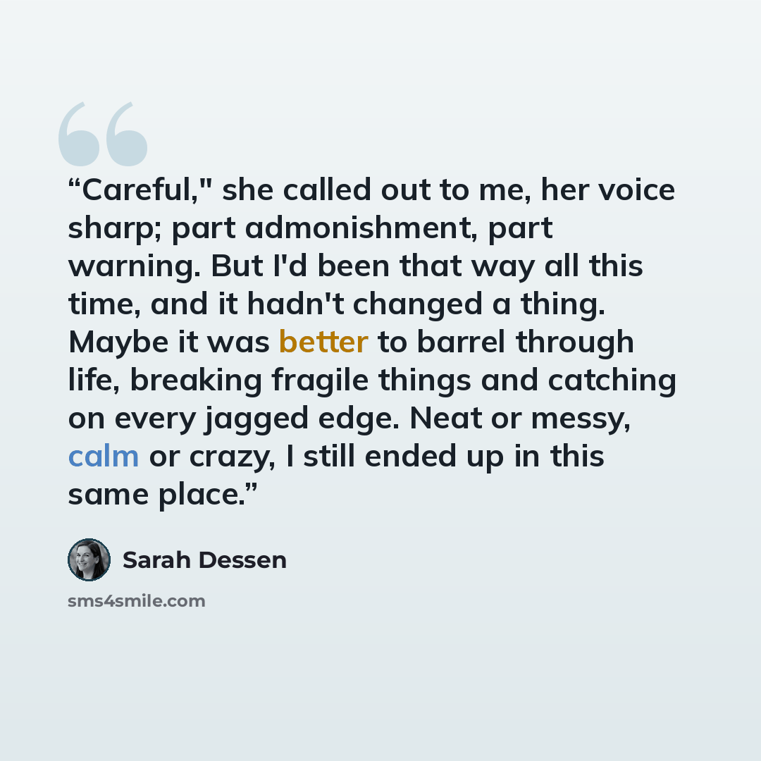 “Careful," she called out to me, her voice sharp; part admonishment, part warning. But I'd been that way all this time, and it hadn't changed a thing. Maybe it was better to barrel through life, breaking fragile things and catching on every jagged edge. Neat or messy, calm or crazy, I still ended…” quote by Sarah Dessen